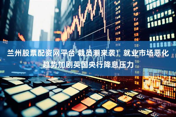 兰州股票配资网平台 裁员潮来袭！就业市场恶化趋势加剧英国央行降息压力