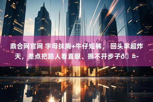 鼎合网官网 字母抹胸+牛仔短裤， 回头率超炸天，差点把路人看直眼、挪不开步子🤭