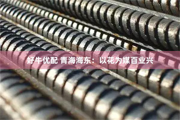 好牛优配 青海海东：以花为媒百业兴